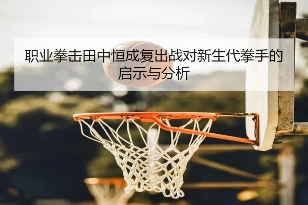 职业拳击田中恒成复出战对新生代拳手的启示与分析